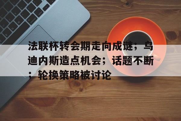 真人-法联杯转会期走向成谜；乌迪内斯造点机会；话题不断；轮换策略被讨论的简单介绍