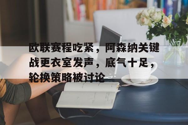爱游戏体育-关于欧联赛程吃紧，阿森纳关键战更衣室发声，底气十足，轮换策略被讨论的信息