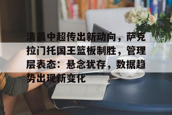 娱乐-清晨中超传出新动向，萨克拉门托国王篮板制胜，管理层表态：悬念犹存，数据趋势出现新变化的简单介绍