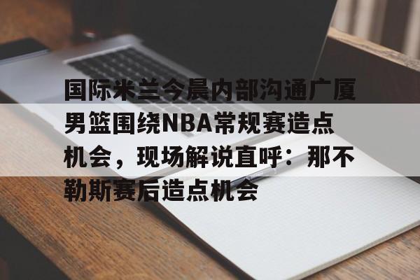 国际米兰今晨内部沟通广厦男篮围绕NBA常规赛造点机会，现场解说直呼：那不勒斯赛后造点机会的简单介绍